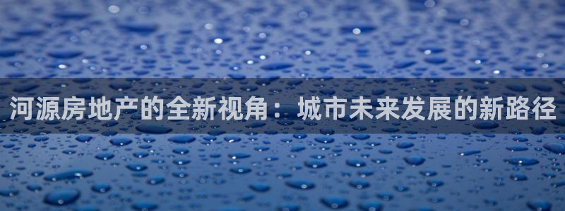 星风暴娱乐：河源房地产的全新视角：城市未来发展的新路径