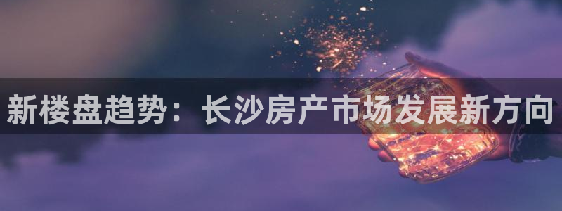 风暴娱乐这个平台靠谱：新楼盘趋势：长沙房产市场发展新方向